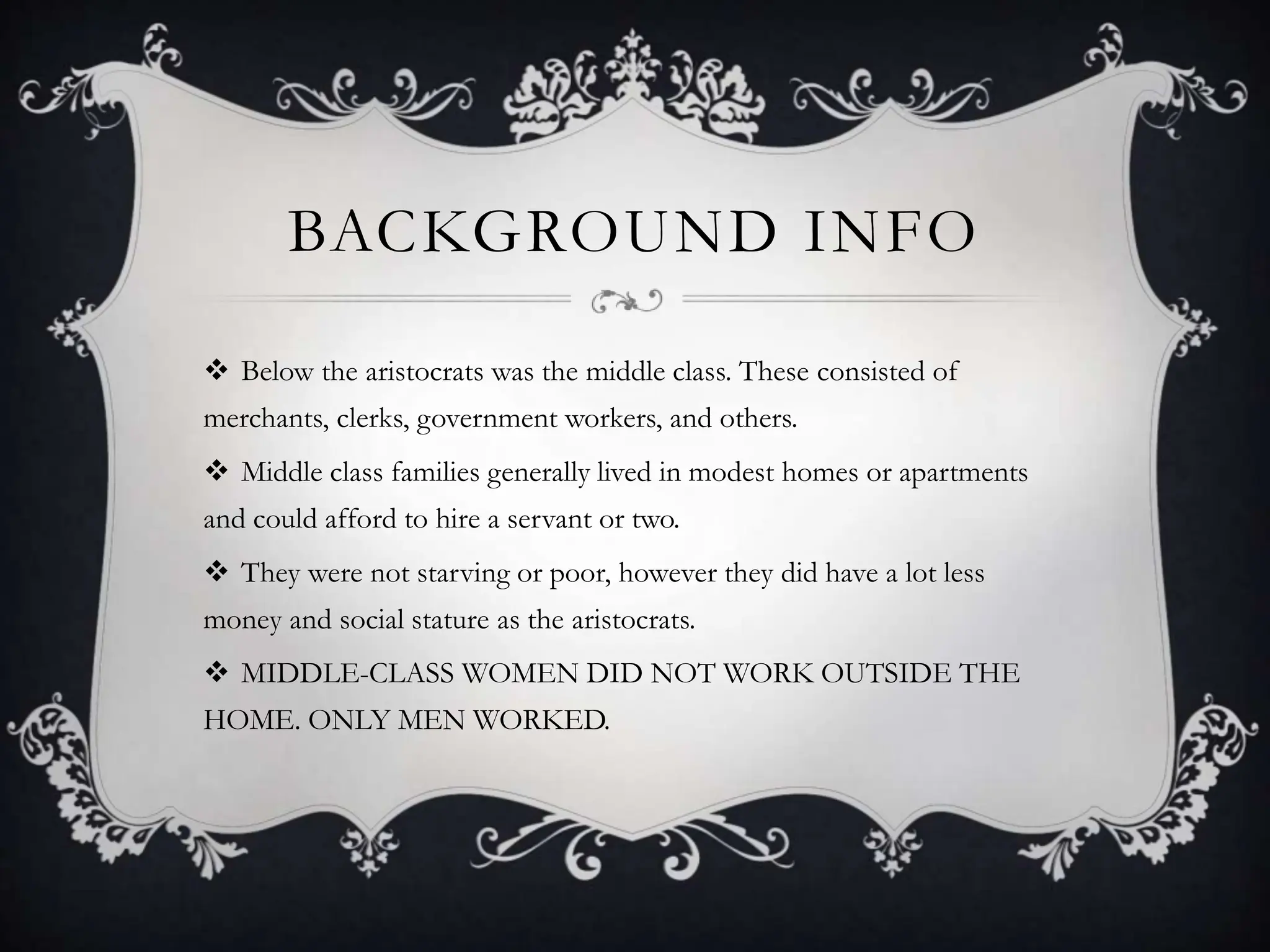 BACKGROUND INFO
Below the aristocrats was the middle class. These consisted of
merchants, clerks, government workers, and others.
Middle class families generally lived in modest homes or apartments
and could afford to hire a servant or two.
They were not starving or poor, however they did have a lot less
money and social stature as the aristocrats.
MIDDLE-CLASS WOMEN DID NOT WORK OUTSIDE THE
HOME. ONLY MEN WORKED.