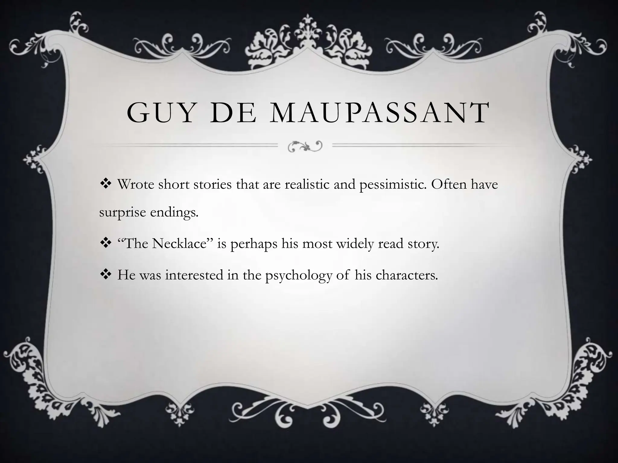 GUY DE MAUPASSANT
Wrote short stories that are realistic and pessimistic. Often have
surprise endings.
“The Necklace” is perhaps his most widely read story.
He was interested in the psychology of his characters.