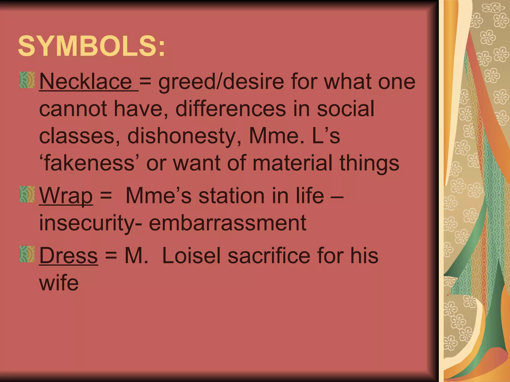 SYMBOLS: Necklace  = greed/desire for what one cannot have, differences in social classes, dishonesty, Mme. L’s ‘fakeness’ or want of material things Wrap  =  Mme’s station in life – insecurity- embarrassment Dress  = M.  Loisel sacrifice for his wife 