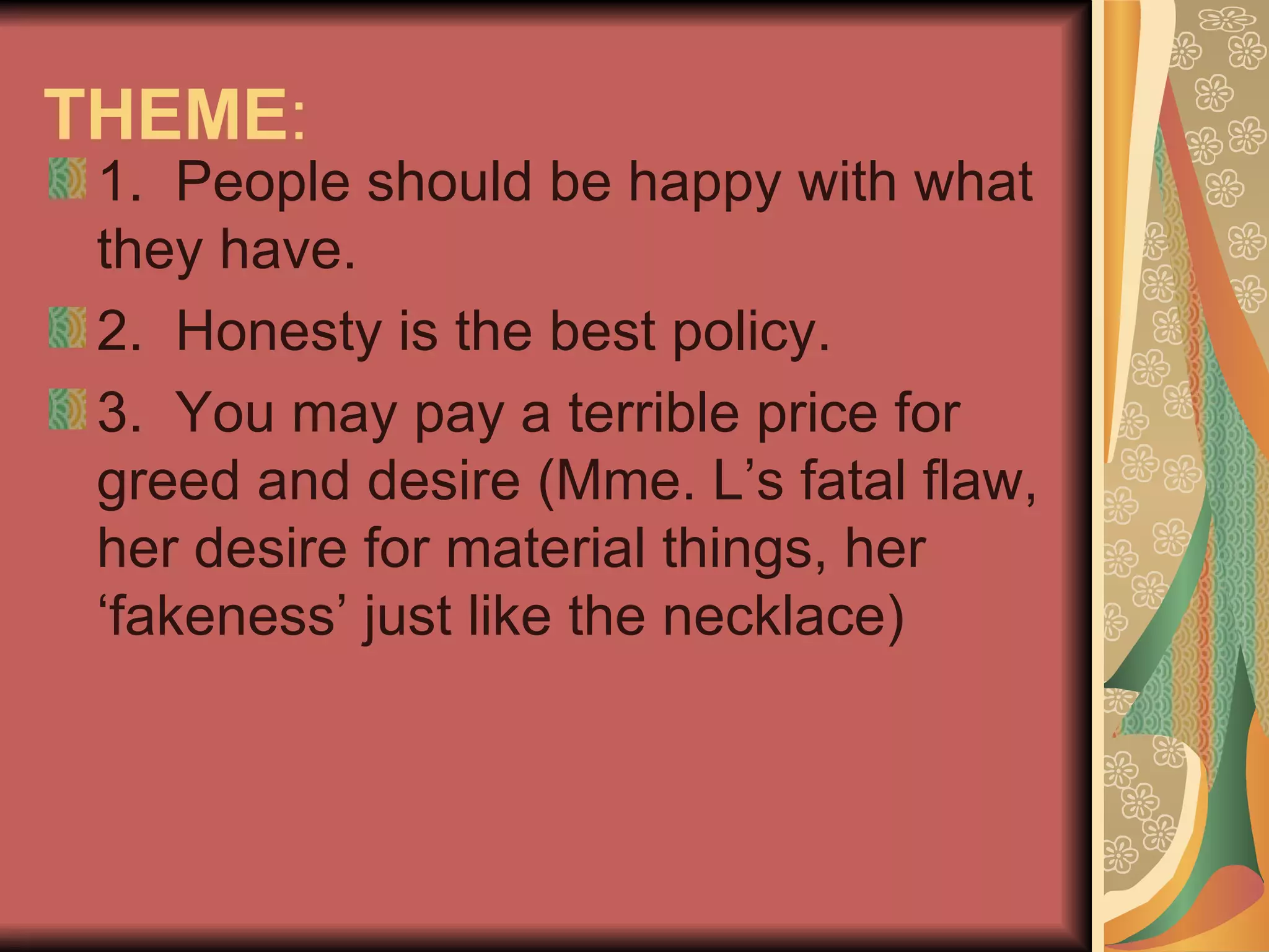 THEME :  1.  People should be happy with what they have.  2.  Honesty is the best policy.  3.  You may pay a terrible price for greed and desire (Mme. L’s fatal flaw, her desire for material things, her ‘fakeness’ just like the necklace) 