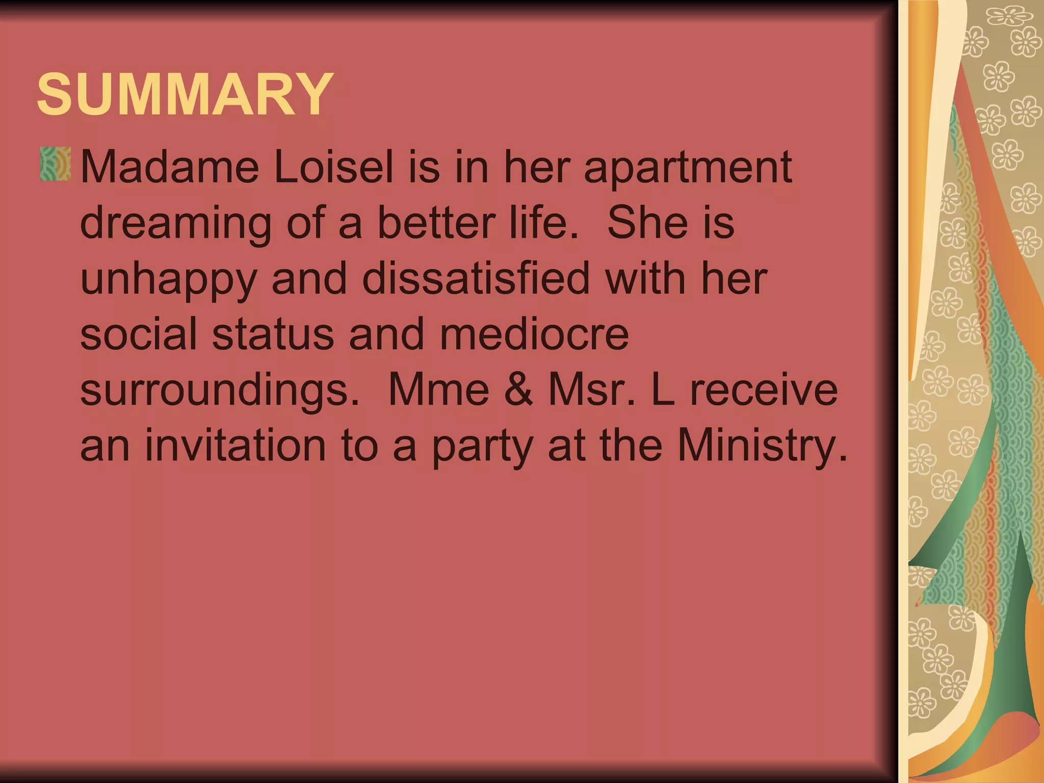 SUMMARY   Madame Loisel is in her apartment dreaming of a better life.  She is unhappy and dissatisfied with her social status and mediocre surroundings.  Mme & Msr. L receive an invitation to a party at the Ministry.  