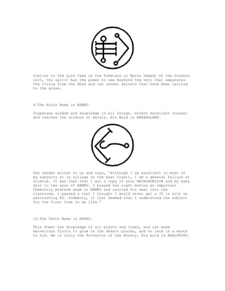 Similar to the Lord Yama of the Tibetans or Baron Samedi of the Voudoun
cult, ths spirit has the power to see beyhond the veil that separates
the living from the dead and can reveal secrets that have been carried
to the grave.



9.The Ninth Name is NAMRU.

Dispenses wisdom and knowledge in all things. Giveth excellent counsel
and teaches the science of metals. His Word is BAKAKALAMU.




One reader writes to us and says, 'Although I am excellent in most of
my subjects at (a college on the East Coast), I am a general failure at
science. It was then that I got a copy of your NECRONOMICON and my eyes
fell to the seal of NAMRU. I prayed the night before an important
Chemistry midterm exam to NAMRU and carried his seal into the
classroom. I passed a test I thought I would never get a 35 in with an
astonishing 85. Suddenly, it just seemed that I understood the subject
for the first time in my life.'



10.The Tenth Name is ASARU.

This Power has knowledge of all plants and trees, and can make
marvellous fruits to grow in the desert places, and no land is a waste
to him. He is truly the Protector of the Bounty. His word is BAALPRIKU.
 