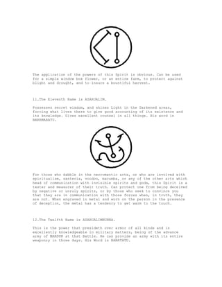 The application of the powers of this Spirit is obvious. Can be used
for a simple window box flower, or an entire farm, to protect against
blight and drought, and to insure a bountiful harvest.



11.The Eleventh Name is ASARUALIM.

Possesses secret wisdom, and shines Light in the Darkened areas,
forcing what lives there to give good accounting of its existence and
its knowledge. Gives excellent counsel in all things. His word in
BARRMARATU.




For those who dabble in the necromantic arts, or who are involved with
spiritualism, santeria, voodoo, macumba, or any of the other arts which
head of communication with invisible spirits and gods, this Spirit is a
tester and measurer of their truth. Can protect one from being deceived
by negative or unruly spirits, or by those who seek to convince you
that they are in communication with those forces when, in truth, they
are not. When engraved in metal and worn on the person in the presence
of deception, the metal has a tendency to get warm to the touch.



12.The Twelfth Name is ASARUALIMNUNNA.

This is the power that presideth over armor of all kinds and is
excellently knowledgeable in military matters, being of the advance
army of MARDUK at that Battle. He can provide an army with its entire
weaponry in three days. His Word is BANATATU.
 
