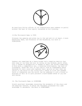 An Auxiliary Police officer of our acquaintance goes nowhere on patrol
without the seal of this spirit concealed on his clothing.



13.The Thirteenth Name is TUTU

Silences the weeping and gives joy to the sad and ill at heart. A most
beneficent Name, and Protector of the Household, his word is
DIRRIGUGIM.




Sadness can sometimes be a heavy burden and a negative emotion that
eats away at our body and soul as surely as any disease. Quite often,
only a change of perspective is needed to quell the soulÕs tremblinhg.
A kind word, a sympathetic ear, a knowling intelligence, the hand of
friendship. Those who call on this spirit find an unspeakable peace
descends on their souls and lightens their spirits so that they can
return to the world of the living with a sense of rlief and renewed
faith in themselves and the world. Can be summoned to aid a friend in
distress as well as to give yourself a much-needed sense of joy and
well-being.



14. The Fourteenth Name is ZIUKKINNA

Giveth excellent knowledge concerning the movements of the stars and
the meanings thereof, of which the Chaldeans possessed this same
knowledge in abundance. The Word is GIBBILANNU.
 