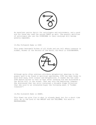 An excellent patron Spirit for astrologers and astronomers, and a good
aid for those who read the sacred TAROT as well. The psychic abilities
of astrologers who use the ZIUKKINNA in their workings will become
greatly expanded.



15.The Fifteenth Name is ZIKU

This power bestoweth Riches of all kinds and can tell where treasure is
hidden. Knower of the Secrets of the Earth. His Word is GIGGIMAGANPA.




Although quite often scholars attribute metaphorical meanings to the
powers said to be found in spiritual spellbooks, ZIKU has been known to
work both ways, both literal and metaphorical. A reader who has used
ZIKU before writes to tell us that after invoking him she discovered a
ten dollar bill in the street. That was only the beginning, however.
She discovered that her attic contained a valuable stamp collection
that she sold to an interested buyer the following week. A 'hidden
treasure'?



16.The Sixteenth Name is AGAKU.

This Power can give live to what is already dead, but for a short time
only. He is the Lord of the AMULET and the TALISMAN. His word is
MASHGARZANNA.
 