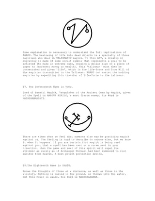 Some explanation is necessary to understand the full implications of
AGAKU. The bestowing of life into dead objects is a specialty of those
magicians who deal in TALISMANIC magick. In this ART, a drawing or
engraving is made of some occult symbol that represents a goal to be
achieved (to make an extreme case, drawing a dollar sign on a piece of
paper to represent money or wealth). This 'talisman' must then be
consecrated and given 'life', which is the life-force and True Will of
the magician transmitted to the Talisman. AGAKU can assist the budding
magician by expediting this transfer of life-force to the talisman.



17. The Seventeenth Name is TUKU.

Lord of Baneful Magick, Vanquisher of the Ancient Ones by Magick, giver
of the Spell to MARDUK KURIOS, a most fierce enemy. His Word is
MASHSHAMMASHTI.




There are times when we feel that someone else may be praticing magick
against us. The feeling is hard to describe to anyone else, but we know
it when it happens. If you are certain that magick is being used
against you, that a spell has been cast or a curse sent in your
direction, then the name and seal of this spirit will repel the
evildoer as surely as if Archangel Michael had been summoned to rout
Lucifer from Heaven. A most potent protection device.



18.The Eighteenth Name is SHAZU.

Knows the thoughts of those at a distance, as well as those in the
vicinity. Nothing is buried in the ground, or thrown into the water,
but this Power is aware. His Word is MASHSHANANNA.
 