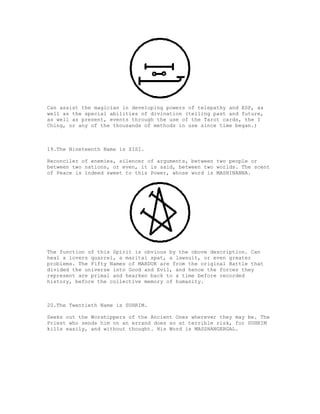 Can assist the magician in developing powers of telepathy and ESP, as
well as the special abilities of divination (telling past and future,
as well as present, events through the use of the Tarot cards, the I
Ching, or any of the thousands of methods in use since time began.)



19.The Nineteenth Name is ZISI.

Reconciler of enemies, silencer of arguments, between two people or
between two nations, or even, it is said, between two worlds. The scent
of Peace is indeed sweet to this Power, whose word is MASHINANNA.




The function of this Spirit is obvious by the obove description. Can
heal a lovers quarrel, a marital spat, a lawsuit, or even greater
problems. The Fifty Names of MARDUK are from the original Battle that
divided the universe into Good and Evil, and hence the forces they
represent are primal and hearken back to a time before recorded
history, before the collective memory of humanity.



20.The Twentieth Name is SUHRIM.

Seeks out the Worshippers of the Ancient Ones wherever they may be. The
Priest who sends him on an errand does so at terrible risk, for SUHRIM
kills easily, and without thought. His Word is MASSHANGERGAL.
 