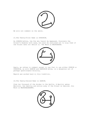 We will not comment on the above.



21.The Twenty-First Name is SUHGURIM.

As SUHRIM before, the Foe who Cannot be Appeased. Discovers the
Priest's Enemies with ease, but must be cautioned not to slay them if
the Priest does not desire it. The Word is MASHSHADAR.




Again, we refuse to comment except to say that to use either SUHRIM or
SUHGURIM, as with ZAHRIM and ZAHGURIM below, is a dangerous act of
perhaps questionable morality.

Magick was worked hard in this tradition.



22.The Twenty-Second Name is ZAHRIM.

Slew ten thousand of the Hordes in the Battle. A Warrior among
Warriors. Can destroy and entire army if the Priest so desires. His
Word is MASHSHAGARANNU.
 