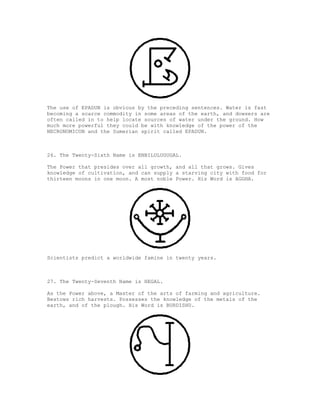 The use of EPADUN is obvious by the preceding sentences. Water is fast
becoming a scarce commodity in some areas of the earth, and dowsers are
often called in to help locate sources of water under the ground. How
much more powerful they could be with knowledge of the power of the
NECRONOMICON and the Sumerian spirit called EPADUN.



26. The Twenty-Sixth Name is ENBILULUGUGAL.

The Power that presides over all growth, and all that grows. Gives
knowledge of cultivation, and can supply a starving city with food for
thirteen moons in one moon. A most noble Power. His Word is AGGHA.




Scientists predict a worldwide famine in twenty years.



27. The Twenty-Seventh Name is HEGAL.

As the Power above, a Master of the arts of farming and agriculture.
Bestows rich harvests. Possesses the knowledge of the metals of the
earth, and of the plough. His Word is BURDISHU.
 