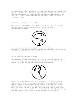An accomplished mystic writes to us to say that another ability of this
Spirit is in the realm of sexual reproduction in people as well, and
asserts that HEGAL, can receal secrets concerning human sexuality and
fertility, linking HEGAL with the Semitic Spirit HAGIEL, a Spirit of
the planet Venus.



28.The Twenty-Eighth Name is SIRSIR.

The Destroyer of TIAMAT, hated of the Ancient Ones, Master over the
Serpent, Foe of KUTULU. A most powerful Lord. His Word is
APIRIKUBABADAZUZUKANPA.




A secret application of this Spirit concerns celibacy and the
harnessing of the sexual urge for greater magickal power, as is done in
some Western and Eastern occult traditions.



29.The Twenty-Ninth Name is MALAH.

Trod the back of the Worm and cut it in twain. Lord of Bravery and
Courage, and gives these qualities to the Priest who desires it, or to
others the Priest may decide. The Word is BACHACHADUGG.




One of the prime characteristics of survivors is an inner sense of
courage in the face of near impossible odds. Quite often, all that
stands between us and success is the courage to do the right thing.
Self-confidence does not come with being born. It must be learned.
MALAH can help, The use of the seal and name acts withing days, some
say within minutes, to instill an exhiliarating feeling of superiority.
One feels equal to any task, no matter how hard or forbidding.
 