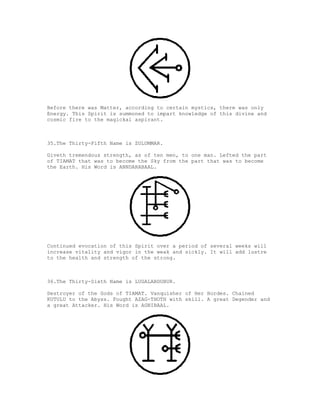 Before there was Matter, according to certain mystics, there was only
Energy. This Spirit is summoned to impart knowledge of this divine and
cosmic fire to the magickal aspirant.



35.The Thirty-Fifth Name is ZULUMMAR.

Giveth tremendous strength, as of ten men, to one man. Lefted the part
of TIAMAT that was to become the Sky from the part that was to become
the Earth. His Word is ANNDARABAAL.




Continued evocation of this Spirit over a period of several weeks will
increase vitality and vigor in the weak and sickly. It will add lustre
to the health and strength of the strong.



36.The Thirty-Sixth Name is LUGALABDUBUR.

Destroyer of the Gods of TIAMAT. Vanquisher of Her Hordes. Chained
KUTULU to the Abyss. Fought AZAG-THOTH with skill. A great Degender and
a great Attacker. His Word is AGNIBAAL.
 