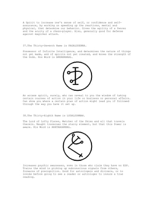 A Spirit to increase one's sense of self, or confidence and self-
assurance, by working on speeding up the reactions, mental and
physical, that determine our behavior. Gives the agility of a fencer
and the acuity of a chess-player. Also, generally good for defense
against magickal attack.



37.The Thirty-Seventh Name is PAGALGUENNA.

Possessor of Infinite Intelligence, and determines the nature of things
not yet made, and of spirits not yet created, and knows the strength of
the Gods. Hos Word is ARRABABAAL.




An arcane spirit, surely, who can reveal to you the wisdom of taking
certain courses of action in your life or business or personal affairs.
Can show you where a certain plan of action might lead you if followed
through the way you have it set up.



38.The Thirty-Eighth Name is LUGALDURMAH.

The Lord of Lofty Places, Watcher of the Skies and all that travels
therein. Naught traverses the starry element, but that this Power is
aware. His Word is ARATAAGARBAL.




Increases psychic awareness, even in those who claim they have no ESP.
Trains the mind in picking up subconscious signals from others,
forwarns of precognition. Good for astrologers and diviners, or to
invoke before going to see a reader or astrologer to insure a true
reading.
 