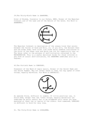 39.The Thirty-Ninth Name is ARANUNNA.

Giver of Wisdom, Counselor to our Father, ENKI, Knower of the Magickal
Covenant and of the Laws and of the Nature of the Gates. His Word is
ARAMANNGI.




The Magickal Covenant is descriptive of the uneasy truce that exists
between the forces of Good and Evil, or, if you will, the Ancient Ones
and the Elder Gods, both alien life forms which somehow contributed to
the birth of the human race and which now vie for superiority over us.
The Gates refer to the process of self-initiation contained in the
NECRONOMICON. This is a useful Spiritual Guide for those involved in
any form of occult self-initiation, for ARANUNNA sometimes acts as a
Teacher.



40.The Fortieth Name is DUMUDUKU.

Possessor of the Wand of Lapis Lazuli, Knower of the Secret Name and
the Secret Number. May not reveal these to thee, but may speak of other
things, equally marvelous. His Word is ARATAGIGI.




An awesome Force, difficult to summon. Of little practical use, it
would seem, except that the 'other things, equally marvellous can
sometimes be quite useful! Not to be attempted until after you have
mastered at least two or twelve of the others. Once summoned, DUMUDUKU
is difficult to hold for very long.



41. The Forty-First Name is LUGALANNA.
 