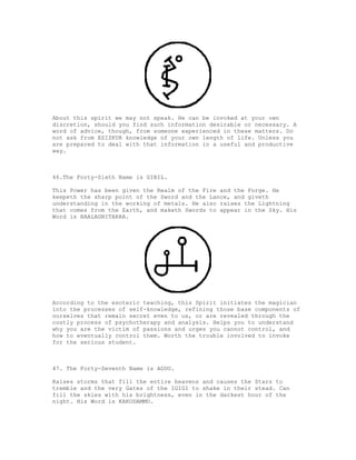 About this spirit we may not speak. He can be invoked at your own
discretion, should you find such information desirable or necessary. A
word of advice, though, from someone experienced in these matters. Do
not ask from ESIZKUR knowledge of your own length of life. Unless you
are prepared to deal with that information in a useful and productive
way.



46.The Forty-Sixth Name is GIBIL.

This Power has been given the Realm of the Fire and the Forge. He
keepeth the sharp point of the Sword and the Lance, and giveth
understanding in the working of metals. He also raises the Lightning
that comes from the Earth, and maketh Swords to appear in the Sky. His
Word is BAALAGNITARRA.




According to the esoteric teaching, this Spirit initiates the magician
into the processes of self-knowledge, refining those base components of
ourselves that remain secret even to us, or are revealed through the
costly process of psychotherapy and analysis. Helps you to understand
why you are the victim of passions and urges you cannot control, and
how to eventually control them. Worth the trouble involved to invoke
for the serious student.



47. The Forty-Seventh Name is ADDU.

Raises storms that fill the entire heavens and causes the Stars to
tremble and the very Gates of the IGIGI to shake in their stead. Can
fill the skies with his brightness, even in the darkest hour of the
night. His Word is KAKODAMMU.
 