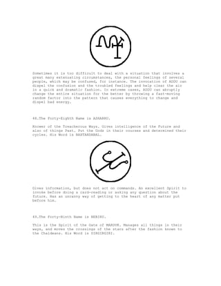 Sometimes it is too difficult to deal with a situation that involves a
great many extenuating circumstances, the personal feelings of several
people, which may be confused, for instance. The invocation of ADDU can
dispel the confusion and the troubled feelings and help clear the air
in a quick and dramatic fashion. In extreme cases, ADDU can abruptly
change the entire situation for the better by throwing a fast-moving
random factor into the pattern that causes everything to change and
dispel bad energy.



48.The Forty-Eighth Name is ASHARRU.

Knower of the Treacherous Ways. Gives intelligence of the Future and
also of things Past. Put the Gods in their courses and determined their
cycles. His Word is BAXTANDABAL.




Gives information, but does not act on commands. An excellent Spirit to
invoke before doing a card-reading or asking any question about the
future. Has an uncanny way of getting to the heart of any matter put
before him.



49.The Forty-Ninth Name is NEBIRU.

This is the Spirit of the Gate of MARDUK. Manages all things in their
ways, and moves the crossings of the stars after the fashion known to
the Chaldeans. His Word is DIRGIRGIRI.
 
