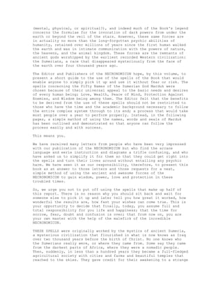 (mental, physical, or spiritual?), and indeed much of the Book's legend
concerns the formulae for the invocation of dark powers from under the
earth or beyond the veil of the stars. However, these same forces are
in actuality no more than the long-forgotten psychic abilities of
humanity, retained over millions of years since the first human walked
the earth and was in intimate communication with the powers of nature,
the heavens, and the animal kingdom. These forces are the remnants of
ancient gods worshipped by the earliest recorded Western civilization:
the Sumerians, a race that disappeared mysteriously from the face of
the earth over four thousand years ago.

The Editor and Publishers of the NECRONOMICON hope, by this volume, to
present a short guide to the use of the spells of the Book that would
enable anyone to simply pick it up and use it without fear or risk. The
spells concerning the Fifty Names of the Sumerian God Marduk were
chosen because of their universal appeal to the basic needs and desires
of every human being; Love, Wealth, Peace of Mind, Protection Against
Enemies, and Wisdom being among them. The Editor felt that the benefits
to be derived from the use of these spells should not be restricted to
those who have the time and the academic background necessary to follow
the entire complex system through to its end; a process that would take
most people over a year to perform properly. Instead, in the following
pages, a simple mathod of using the names, words and seals of Marduk
has been outlined and demonstrated so that anyone can follow the
process easily and with success.

This means you.

We have received many letters from people who have been very impressed
with our publication of the NECRONOMICON but who find the arcane
language and eerie instruction and diagrams a trifle confusing, and who
have asked us to simplify it for them so that they could get right into
the spells and turn their lives around without entailing any psychic
harm. We have seen it as our responsibility, therefore, to present this
book as an answer to those letters and those requests for a neat,
simple method of using the ancient and awesome forces of the
NECRONOMICON to gain wisdom, power, love and protection in these
troubled times.

So, we urge you not to put off using the spells that make up half of
this report. There is no reason why you should sit back and wait for
someone else to pick it up and later tell you how great it worked, how
wonderful the results are, how fast your wishes can come true. This is
your opportunity to decide that finally, today, you assume full and
total responsibility for you life and happiness; that the time for
sorrow, fear, doubt and confusion is over; that from now on, you are
your own master with the help of the malefick of the incredible
NECRONOMICON.

THESE SPELLS were originally worked by the mystics of ancient Sumeria,
a mysterious civilization that flourished in what is now knows as Iraq
over two thousand years before the birth of Christ. No one knows who
the Sumerians really were, or where they came from. Some say they came
from the darkest parts of Africa, where they were a nomadic people.
Then, suddenly, in less than a hundred years they became a full-fledged
agricultural society with cities and farms and beautiful temples that
reached to the skies. They gave credit for their awakening to a strange
 