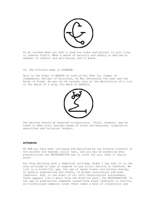 To be invoked when you feel a need for order and pattern in your life,
or someone else's. When a sense of security and safety is desired or
needed, of comfort and well-being, and of peace.



50. The Fiftieth Name is NINNUAM.

This is the Power of MARDUK as Lord of All That Is, Judger of
Judgements, Decider of Decisions, He Who Determines the Laws and the
Reign of Kings. He may not be called, save at the destruction of a city
or the death of a king. His Word is GASHDIG.




The Warning should be observed scrupulously. 'King', however, may be
taken to mean also, besides heads of state and monarchs, corporation
executives and religious leaders.




AFTERWORD

BY NOW you have been intrigued and mystified by the bizarre contents of
the ancient and awesome occult text, and you may be wondering what
possibilities the NECRONOMICON has in store for you. Does it really
work?

Far from deriding such a skeptical attitude, might I say that it is the
only attitude to take in regards to any occult service or textbook. We
live in a scientific age, the age of space travel and nuclear energy,
of genetic engineering and robots, of pocket calculators and home
computers. And, in the midst of all this technological achievement,
there appears like a ghost from the Eldritch past, the NECRONOMICON. In
the age of push-button commands issued from sleek terminals in sterile,
air-conditioned computer rooms there comes a book of incantation and
 