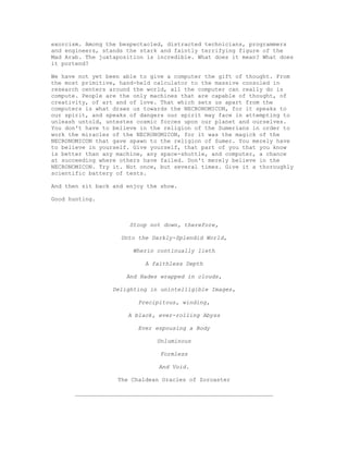 exorcism. Among the bespectacled, distracted technicians, programmers
and engineers, stands the stark and faintly terrifying figure of the
Mad Arab. The juxtaposition is incredible. What does it mean? What does
it portend?

We have not yet been able to give a computer the gift of thought. From
the most primitive, hand-held calculator to the massive consoled in
research centers around the world, all the computer can really do is
compute. People are the only machines that are capable of thought, of
creativity, of art and of love. That which sets us apart from the
computers is what draws us towards the NECRONOMICON, for it speaks to
our spirit, and speaks of dangers our spirit may face in attempting to
unleash untold, untestes cosmic forces upon our planet and ourselves.
You don't have to believe in the religion of the Sumerians in order to
work the miracles of the NECRONOMICON, for it was the magick of the
NECRONOMICON that gave spawn to the religion of Sumer. You merely have
to believe in yourself. Give yourself, that part of you that you know
is better than any machine, any space-shuttle, and computer, a chance
at succeeding where others have failed. Don't merely believe in the
NECRONOMICON. Try it. Not once, but several times. Give it a thoroughly
scientific battery of tests.

And then sit back and enjoy the show.

Good hunting.



                       Stoop not down, therefore,

                    Unto the Darkly-Splendid World,

                        Wherin continually lieth

                           A faithless Depth

                      And Hades wrapped in clouds,

                  Delighting in unintelligible Images,

                         Precipitous, winding,

                      A black, ever-rolling Abyss

                         Ever espousing a Body

                               Unluminous

                                Formless

                               And Void.

                   The Chaldean Oracles of Zoroaster

       __________________________________________________________
 