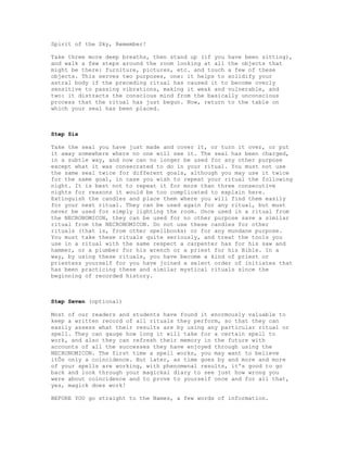 Spirit of the Sky, Remember!

Take three more deep breaths, then stand up (if you have been sitting),
and walk a few steps around the room looking at all the objects that
might be there: furniture, pictures, etc. and touch a few of these
objects. This serves two purposes, one: it helps to solidify your
astral body if the preceding ritual has caused it to become overly
sensitive to passing vibrations, making it weak and vulnerable, and
two: it distracts the conscious mind from the basically unconscious
process that the ritual has just begun. Now, return to the table on
which your seal has been placed.



Step Six

Take the seal you have just made and cover it, or turn it over, or put
it away somewhere where no one will see it. The seal has been charged,
in a subtle way, and now can no longer be used for any other purpose
except what it was consecrated to do in your ritual. You must not use
the same seal twice for different goals, although you may use it twice
for the same goal, in case you wish to repeat your ritual the following
night. It is best not to repeat it for more than three consecutive
nights for reasons it would be too complicated to explain here.
Extinguish the candles and place them where you will find them easily
for your next ritual. They can be used again for any ritual, but must
never be used for simply lighting the room. Once used in a ritual from
the NECRONOMICON, they can be used for no other purpose save a similar
ritual from the NECRONOMICON. Do not use these candles for other
rituals (that is, from other spellbooks) or for any mundane purpose.
You must take these rituals quite seriously, and treat the tools you
use in a ritual with the same respect a carpenter has for his saw and
hammer, or a plumber for his wrench or a priest for his Bible. In a
way, by using these rituals, you have become a kind of priest or
priestess yourself for you have joined a select order of initiates that
has been practicing these and similar mystical rituals since the
beginning of recorded history.



Step Seven (optional)

Most of our readers and students have found it enormously valuable to
keep a written record of all rituals they perform, so that they can
easily assess what their results are by using any particular ritual or
spell. They can gauge how long it will take for a certain spell to
work, and also they can refresh their memory in the future with
accounts of all the successes they have enjoyed through using the
NECRONOMICON. The first time a spell works, you may want to believe
itÕs only a coincidence. But later, as time goes by and more and more
of your spells are working, with phenomenal results, it's good to go
back and look through your magickal diary to see just how wrong you
were about coincidence and to prove to yourself once and for all that,
yes, magick does work!

BEFORE YOU go straight to the Names, a few words of information.
 