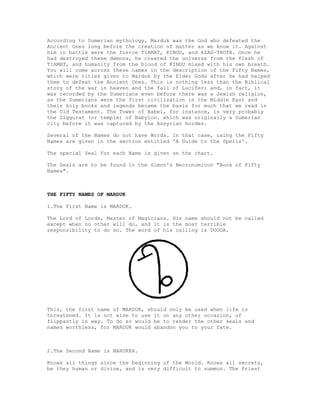 According to Sumerian mythology, Marduk was the God who defeated the
Ancient Ones long before the creation of matter as we know it. Against
him in battle were the fierce TIAMAT, KINGU, and AZAG-THOTH. Once he
had destroyed these demons, he created the universe from the flesh of
TIAMAT, and humanity from the blood of KINGU mixed with his own breath.
You will come across these names in the description of the Fifty Names,
which were titles given to Marduk by the Elder Gods after he had helped
them to defeat the Ancient Ones. This is nothing less than the Biblical
story of the war in heaven and the fall of Lucifer; and, in fact, it
was recorded by the Sumerians even before there was a Jewish religion,
as the Sumerians were the first civilization in the Middle East and
their holy books and legends became the basis for much that we read in
the Old Testament. The Tower of Babel, for instance, is very probably
the Ziggurat (or temple) of Babylon. which was originally a Sumerian
city before it was captured by the Assyrian hordes.

Several of the Names do not have Words. In that case, using the Fifty
Names are given in the section entitled 'A Guide to the Spells'.

The special Seal for each Name is given on the chart.

The Seals are to be found in the Simon's Necronomicon "Book of Fifty
Names".



THE FIFTY NAMES OF MARDUK

1.The First Name is MARDUK.

The Lord of Lords, Master of Magicians. His name should not be called
except when no other will do, and it is the most terrible
responsibility to do so. The word of his calling is DUGGA.




This, the first name of MARDUK, should only be used when life is
threatened. It is not wise to use it on any other occasion, of
flippantly in way. To do so would be to render the other seals and
names worthless, for MARDUK would abandon you to your fate.



2.The Second Name is MARUKKA.

Knows all things since the beginning of the World. Knows all secrets,
be they human or divine, and is very difficult to summon. The Priest
 