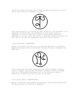 should not sumon him unless he is clean of heart and spirit, for this
Spirit shall know his innermost thoughts.




This warning should, of course, be taken seriously. Can be useful in an
emergency situation when the knowledge of some secret thing is
important to life or limb, but a time of purification should be
observed at any rate after the Spirit is summoned. There is no word for
this spirit. It must be summoned by the force of your desire.



3.The Third Name is MARUTUKKU

Master of the Arts of Protection, chained the Mad God at the Battle.
Sealed the Ancient Ones in the Caves, behind the Gates. Possesses the
ARRA star.




To be used especially when performing any occult ceremony in which
there is danger, such as the invocation of demonic forces. The ARRA
star is a five-pointed Pentagram, and is the universal symbol of
protection. Protects the soul as well as the body.



4.The Fourth Name is BARASHAKUSHU.

Worker of Miracles. The kindest of the Fifty, and the most beneficent.
The Word used at his Calling is BAALDURU.
 