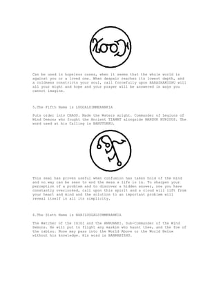 Can be used in hopeless cases, when it seems that the whole world is
against you or a loved one. When despair reaches its lowest depth, and
a coldness constricts your soul, call forcefully upon BARASHAKUSHU will
all your might and hope and your prayer will be answered in ways you
cannot imagine.



5.The Fifth Name is LUGGALDIMMERANKIA

Puts order into CHAOS. Made the Waters aright. Commander of Legions of
Wind Demons who fought the Ancient TIAMAT alongside MARDUK KURIOUS. The
word used at his Calling is BANUTUKKU.




This seal has proven useful when confusion has taken hold of the mind
and no way can be seen to end the mess a life is in. To sharpen your
perception of a problem and to discover a hidden answer, one you have
constantly overlooked, call upon this spirit and a cloud will lift from
your heart and mind and the solution to an important problem will
reveal itself in all its simplicity.



6.The Sixth Name is NARILUGGALDIMMERANKIA

The Watcher of the IGIGI and the ANNUNAKI. Sub-Commander of the Wind
Demons. He will put to flight any maskim who haunt thee, and the foe of
the rabisu. None may pass into the World Above or the World Below
without his knowledge. His word is BANRABISHU.
 