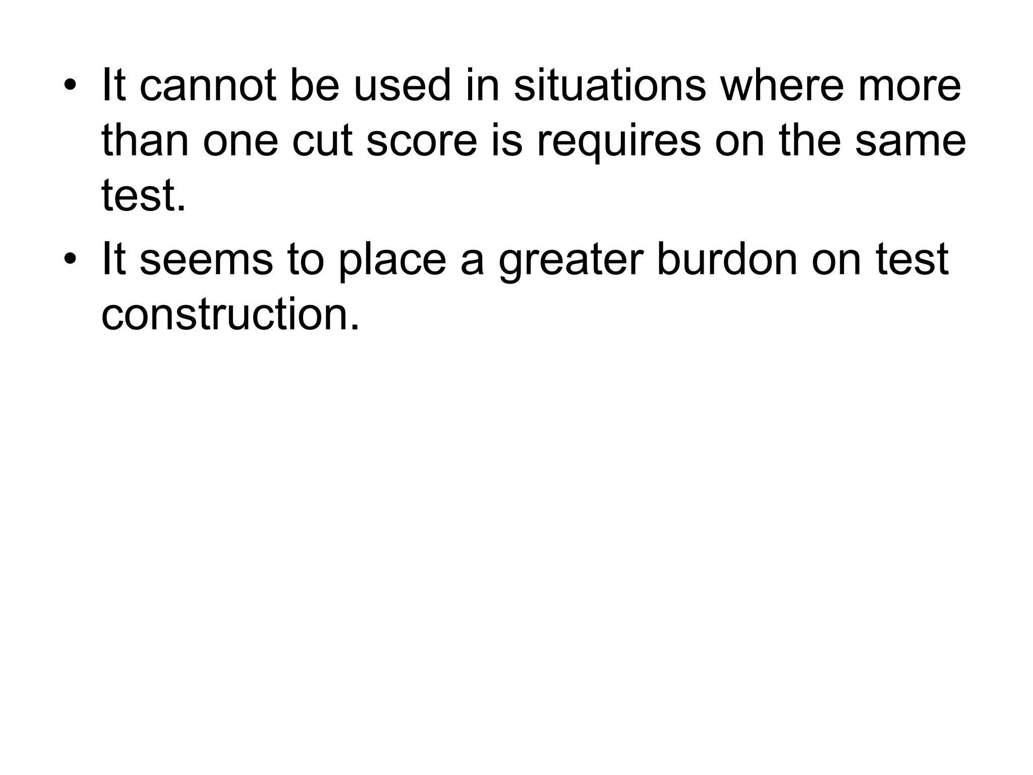 • It cannot be used in situations where more
than one cut score is requires on the same
test.
• It seems to place a greater burdon on test
construction.
 