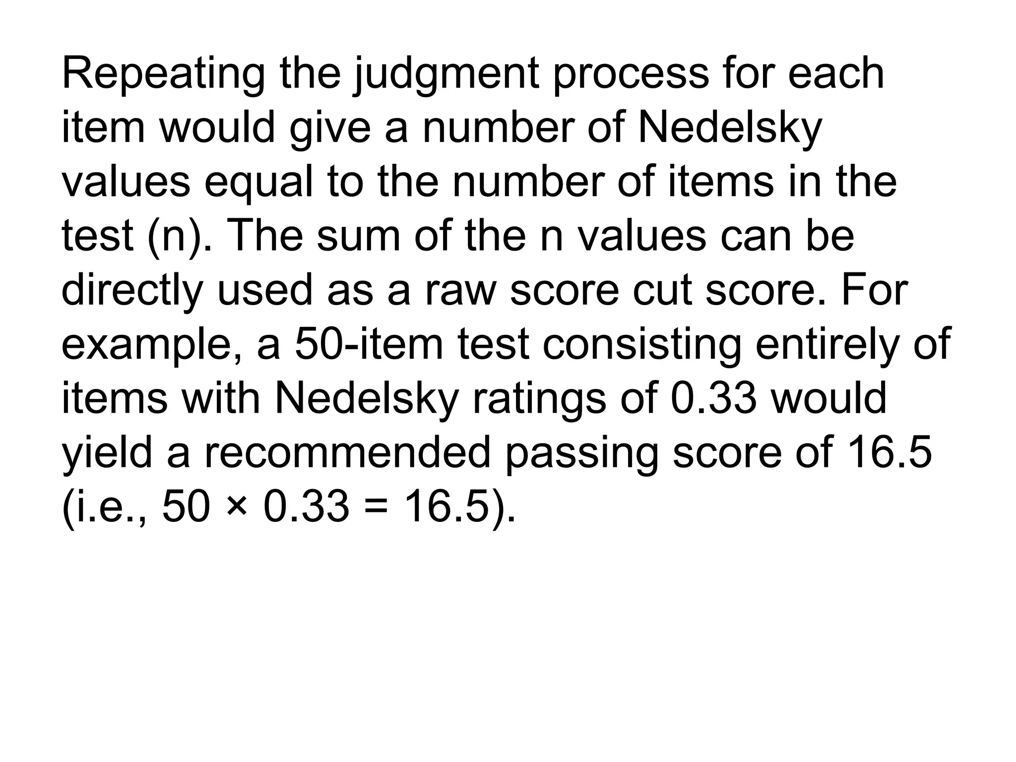 Repeating the judgment process for each
item would give a number of Nedelsky
values equal to the number of items in the
test (n). The sum of the n values can be
directly used as a raw score cut score. For
example, a 50-item test consisting entirely of
items with Nedelsky ratings of 0.33 would
yield a recommended passing score of 16.5
(i.e., 50 × 0.33 = 16.5).
 