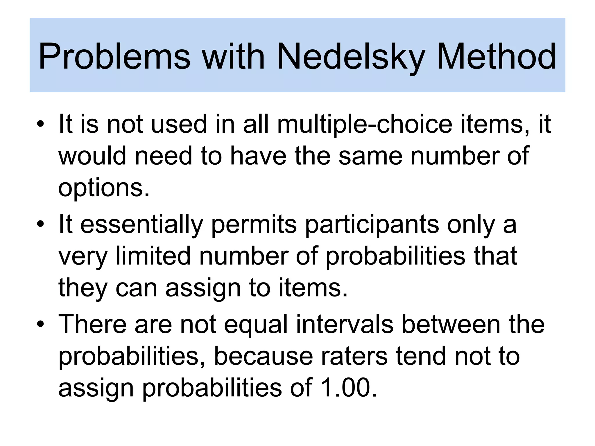 Problems with Nedelsky Method
• It is not used in all multiple-choice items, it
would need to have the same number of
options.
• It essentially permits participants only a
very limited number of probabilities that
they can assign to items.
• There are not equal intervals between the
probabilities, because raters tend not to
assign probabilities of 1.00.
 