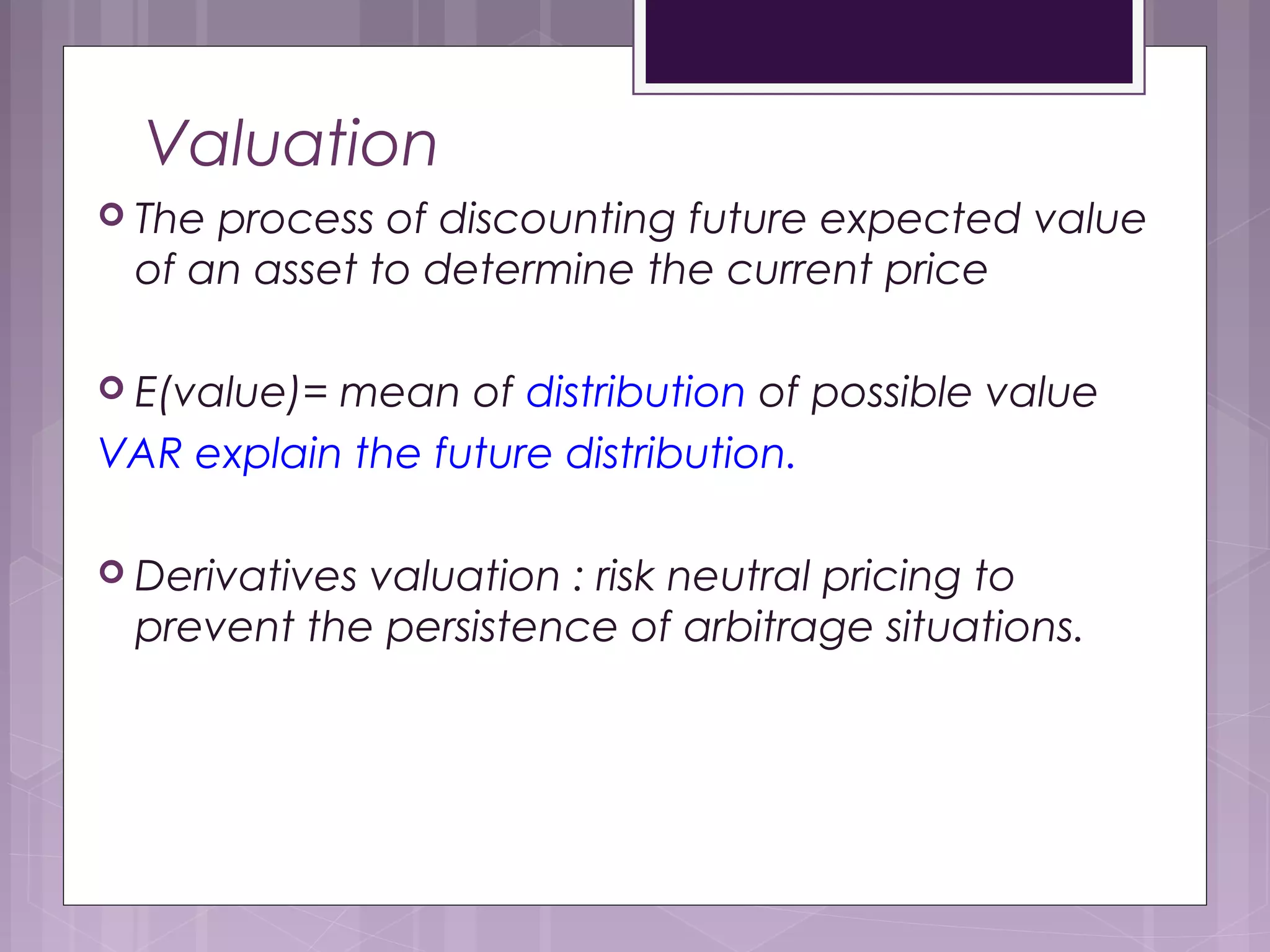 Valuation
 The process of discounting future expected value
of an asset to determine the current price
 E(value)= mean of distribution of possible value
VAR explain the future distribution.
 Derivatives valuation : risk neutral pricing to
prevent the persistence of arbitrage situations.
 