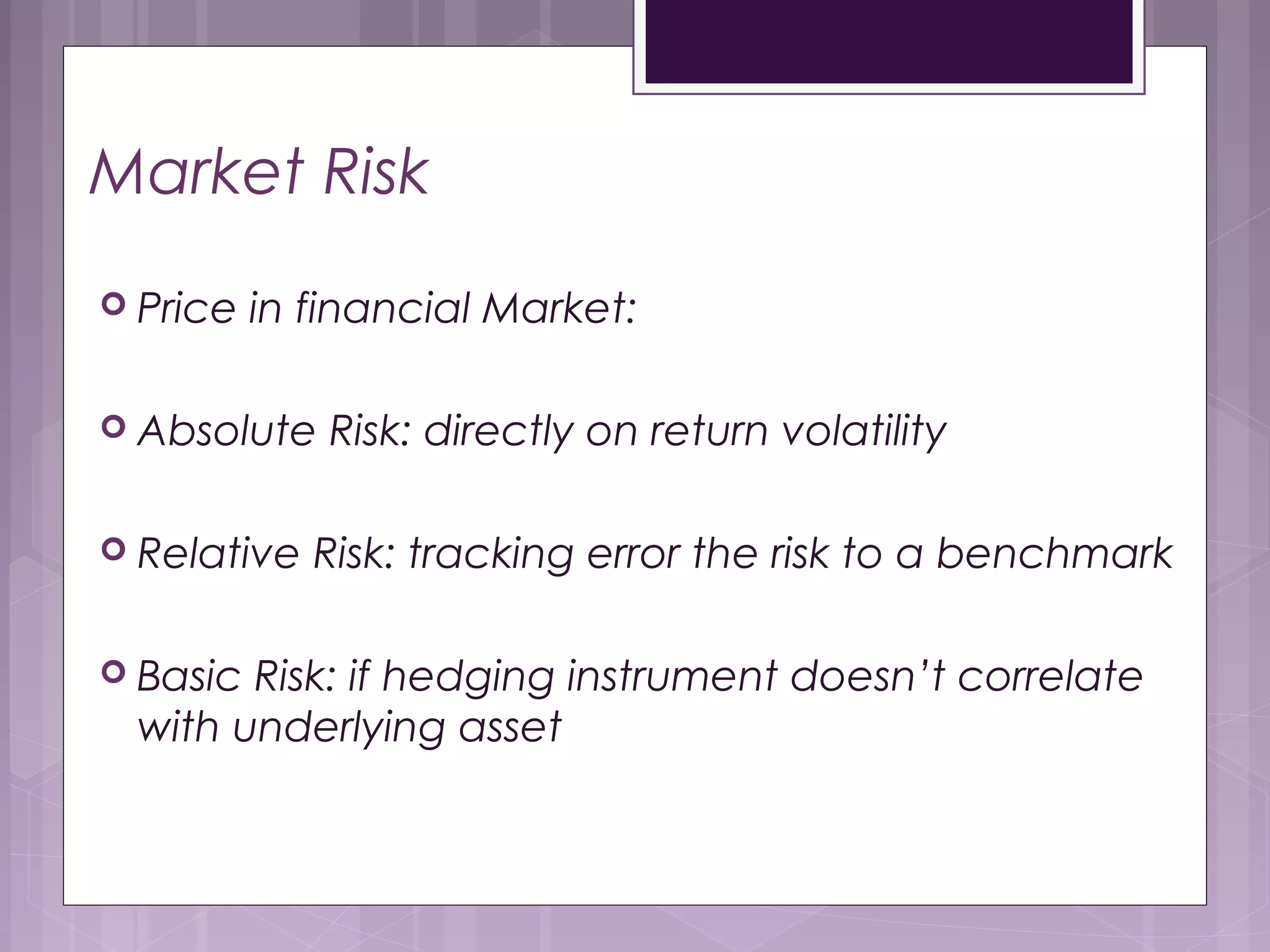 Market Risk
 Price volatility in financial Market:
 Absolute Risk: directly on return volatility
 Relative Risk: tracking error the risk to a benchmark
 Basic Risk: if hedging instrument doesn’t correlate
with underlying asset
 