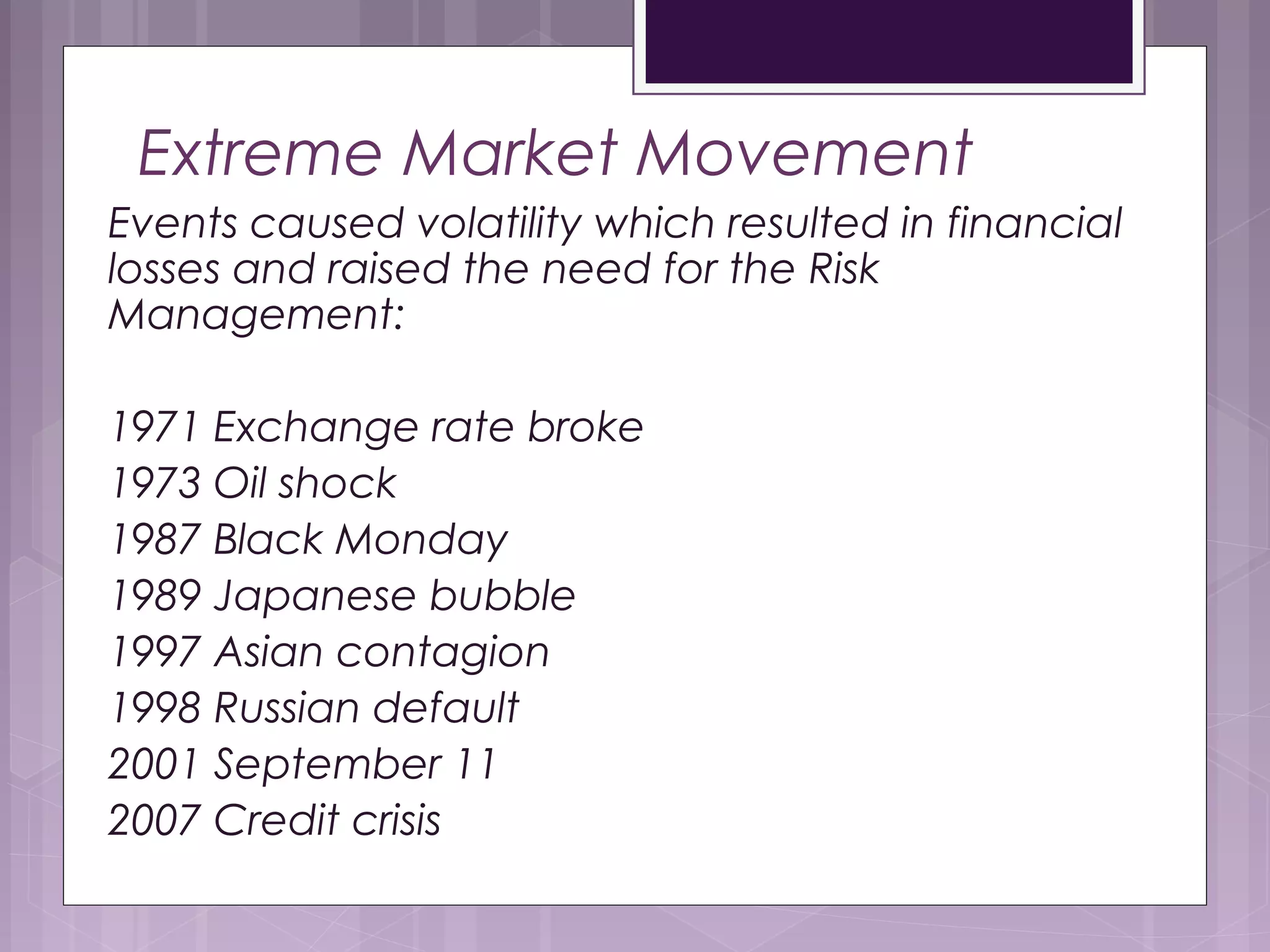 Extreme Market Movement
Events caused volatility which resulted in financial
losses and raised the need for the Risk
Management:
1971 Exchange rate broke
1973 Oil shock
1987 Black Monday
1989 Japanese bubble
1997 Asian contagion
1998 Russian default
2001 September 11
2007 Credit crisis
 