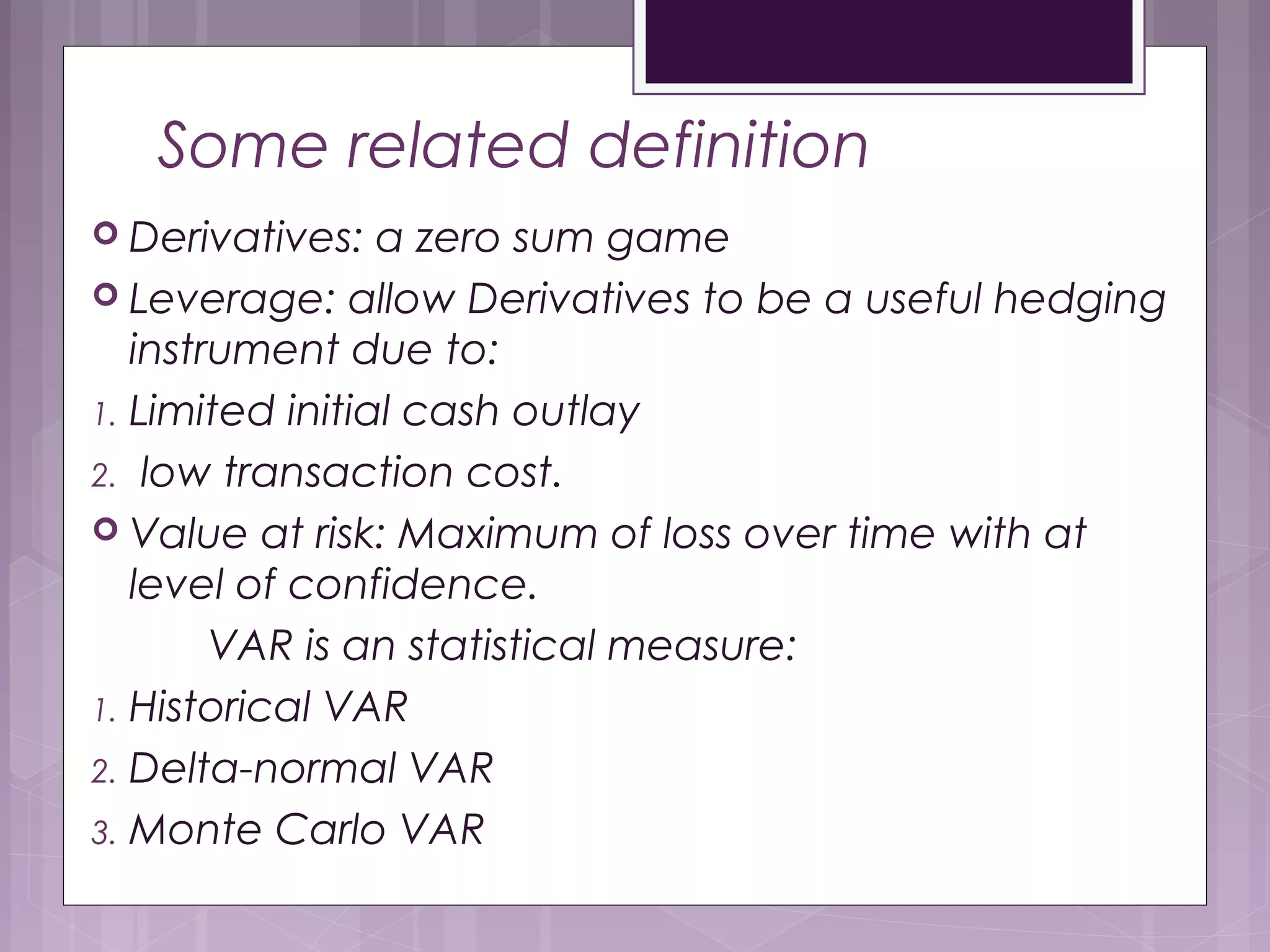 Some related definition
 Derivatives: a zero sum game
 Leverage: allow Derivatives to be a useful hedging
instrument due to:
1. Limited initial cash outlay
2. low transaction cost.
 Value at risk: Maximum of loss over time with at
level of confidence.
VAR is an statistical measure:
1. Historical VAR
2. Delta-normal VAR
3. Monte Carlo VAR
 
