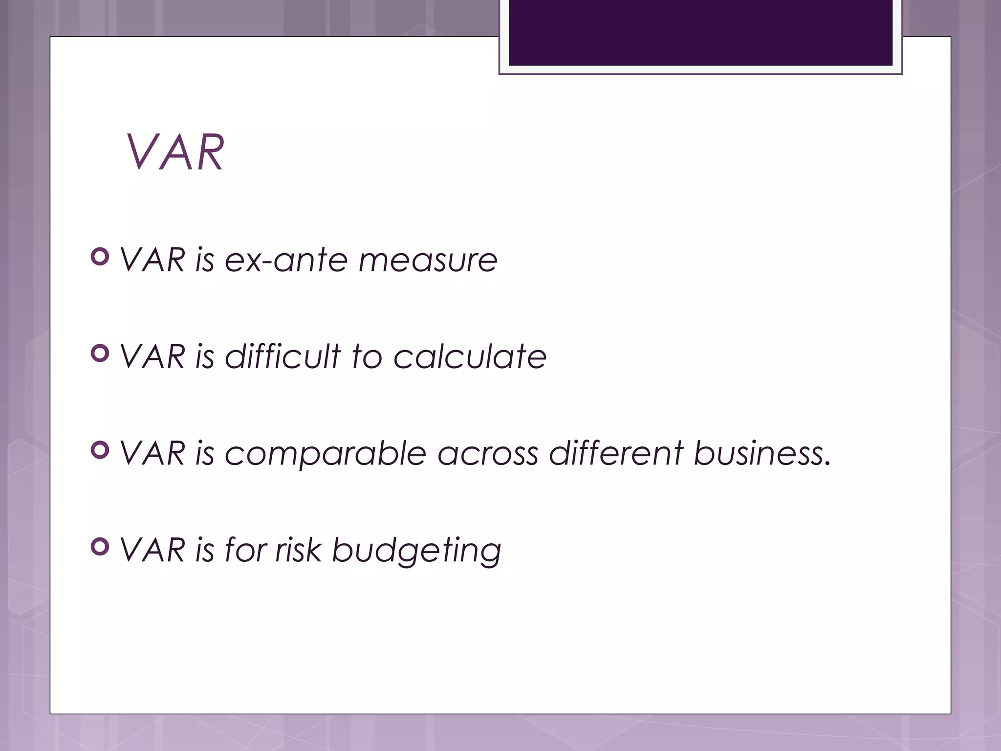 VAR
 VAR is ex-ante measure
 VAR is difficult to calculate
 VAR is comparable across different business.
 VAR is for risk budgeting
 