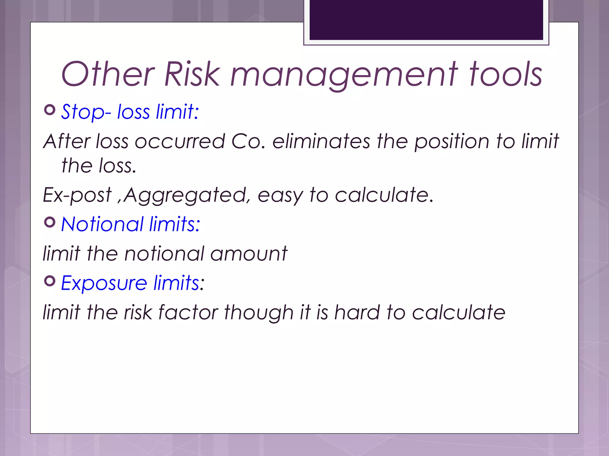 Other Risk management tools
 Stop- loss limit:
After loss occurred Co. eliminates the position to limit
the loss.
Ex-post ,Aggregated, easy to calculate.
 Notional limits:
limit the notional amount
 Exposure limits:
limit the risk factor though it is hard to calculate
 
