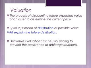 Valuation
 The process of discounting future expected value
of an asset to determine the current price
 E(value)= mean of distribution of possible value
VAR explain the future distribution.
 Derivatives valuation : risk neutral pricing to
prevent the persistence of arbitrage situations.
 
