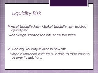 Liquidity Risk
 Asset Liquidity Risk= Market Liquidity risk= trading
liquidity risk
when large transaction influence the price
 Fundinig liquidity risk=cash flow risk
when a financial institute is unable to raise cash to
roll over its debt or ..
 