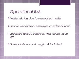 Operational Risk
 Model risk: loss due to misapplied model
 People Risk: internal employee or external fraud
 Legal risk: lawsuit, penalties, fines cause value
loss
 No reputational or strategic risk included
 