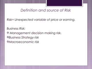 Definition and source of Risk
Risk= Unexpected variable of price or earning.
Business Risk:
 Management decision making risk.
Business Strategy risk
Macroeconomic risk
 