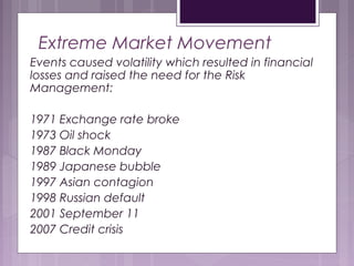 Extreme Market Movement
Events caused volatility which resulted in financial
losses and raised the need for the Risk
Management:
1971 Exchange rate broke
1973 Oil shock
1987 Black Monday
1989 Japanese bubble
1997 Asian contagion
1998 Russian default
2001 September 11
2007 Credit crisis
 