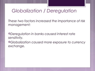 Globalization / Deregulation
These two factors increased the importance of risk
management:
Deregulation in banks caused interest rate
sensitivity.
Globalization caused more exposure to currency
exchange.
 