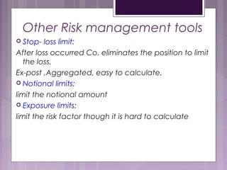 Other Risk management tools
 Stop- loss limit:
After loss occurred Co. eliminates the position to limit
the loss.
Ex-post ,Aggregated, easy to calculate.
 Notional limits:
limit the notional amount
 Exposure limits:
limit the risk factor though it is hard to calculate
 