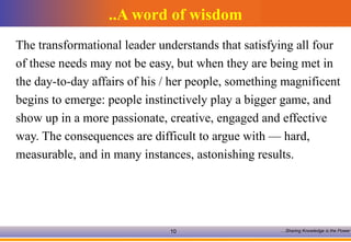A word of wisdom.. The transformational leader understands that satisfying all four of these needs may not be easy, but when they are being met in the day-to-day affairs of his / her people, something magnificent begins to emerge: people instinctively play a bigger game, and  show up in a more passionate, creative, engaged and effective  way. The consequences are difficult to argue with — hard,  measurable, and in many instances, astonishing results.  