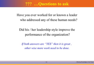 Questions to ask…  ??? Have you ever worked for or known a leader who addressed any of these human needs?  Did his / her leadership style improve the performance of the organization? If both answers are “YES” then it is great ,  other wise more work need to be done. 