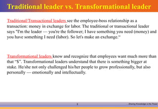Traditional leader vs. Transformational leader Traditional/Transactional leaders  see the employee-boss relationship as a transaction: money in exchange for labor. The traditional or transactional leader says "I'm the leader — you're the follower; I have something you need (money) and you have something I need (labor). So let's make an exchange.“ Transformational leaders  know and recognize that employees want much more than that “$”. Transformational leaders understand that there is something bigger at stake. He/she not only challenged his/her people to grow professionally, but also personally — emotionally and intellectually.  