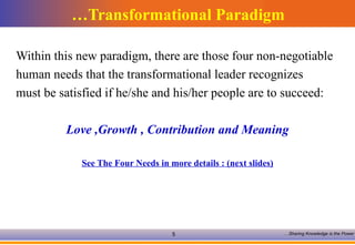 Transformational Paradigm… Within this new paradigm, there are those four non-negotiable human needs that the transformational leader recognizes must be satisfied if he/she and his/her people are to succeed: Love ,Growth , Contribution and Meaning See The Four Needs in more details : (next slides) 