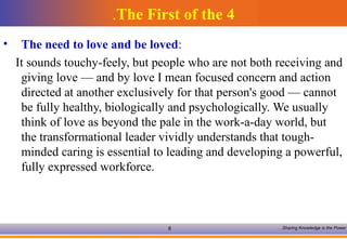 The First of the 4 . The need to love and be loved :  It sounds touchy-feely, but people who are not both receiving and giving love — and by love I mean focused concern and action directed at another exclusively for that person's good — cannot be fully healthy, biologically and psychologically. We usually think of love as beyond the pale in the work-a-day world, but the transformational leader vividly understands that tough-minded caring is essential to leading and developing a powerful, fully expressed workforce.  
