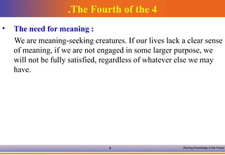 The Fourth of the 4. The need for meaning :   We are meaning-seeking creatures. If our lives lack a clear sense of meaning, if we are not engaged in some larger purpose, we will not be fully satisfied, regardless of whatever else we may have.  