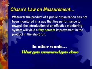 Wherever the product of a public organization has not
been monitored in a way that ties performance to
reward, the introduction of an effective monitoring
system will yield a fifty percent improvement in the
product in the short run.
Chase’s Law on Measurement…
In otherwords…
Whatgets measuredgets done
 