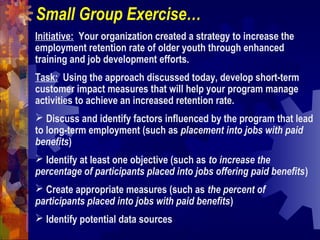 Small Group Exercise…
Initiative: Your organization created a strategy to increase the
employment retention rate of older youth through enhanced
training and job development efforts.
Task: Using the approach discussed today, develop short-term
customer impact measures that will help your program manage
activities to achieve an increased retention rate.
 Discuss and identify factors influenced by the program that lead
to long-term employment (such as placement into jobs with paid
benefits)
 Identify at least one objective (such as to increase the
percentage of participants placed into jobs offering paid benefits)
 Create appropriate measures (such as the percent of
participants placed into jobs with paid benefits)
 Identify potential data sources
 
